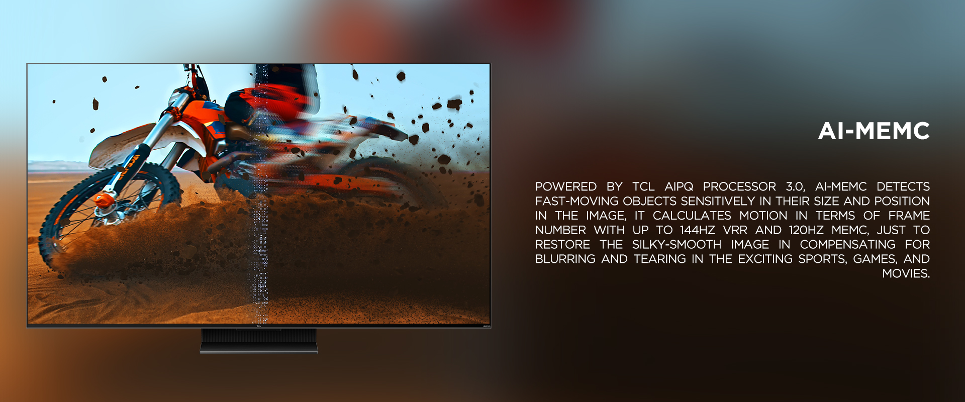 Ai-MEMC - Powered by TCL AiPQ processor 3.0, Ai-MEMC detects fast-moving objects sensitively in their size and position in the image, it calculates motion in terms of frame number with up to 144Hz VRR and 120Hz MEMC, just to restore the silky-smooth image in compensating for blurring and tearing in the exciting sports, games, and movies.